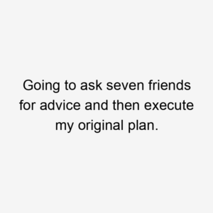 Going to ask seven friends for advice and then execute my original plan.