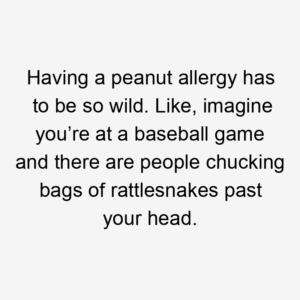 Having a peanut allergy has to be so wild. Like, imagine you’re at a baseball game and there are people chucking bags of rattlesnakes past your head.