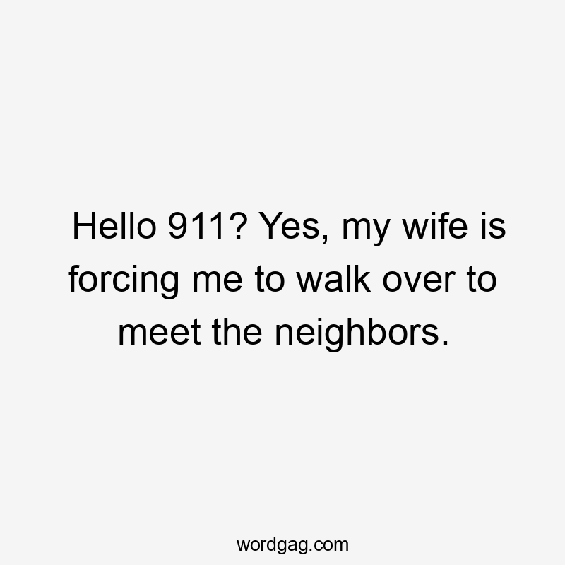 Hello 911? Yes, my wife is forcing me to walk over to meet the neighbors.