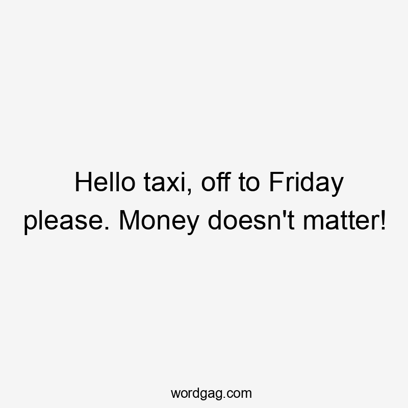 Hello taxi, off to Friday please. Money doesn't matter!