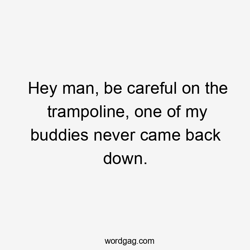 Hey man, be careful on the trampoline, one of my buddies never came back down.