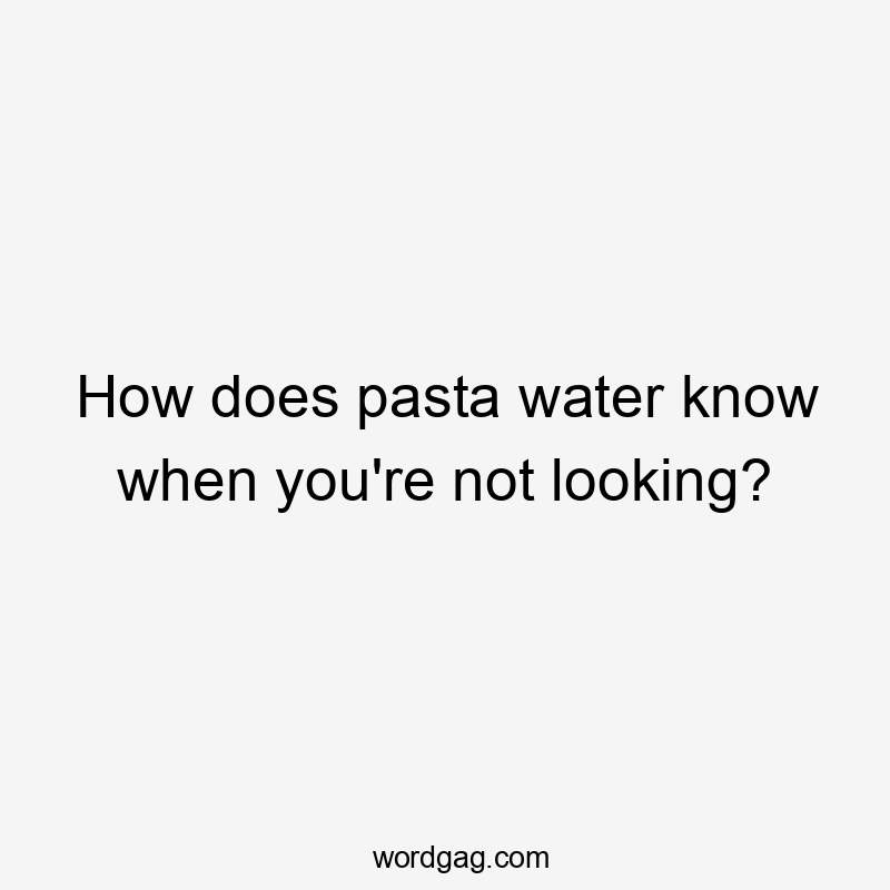 How does pasta water know when you're not looking?