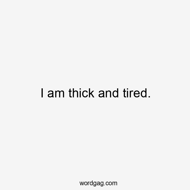 I am thick and tired.