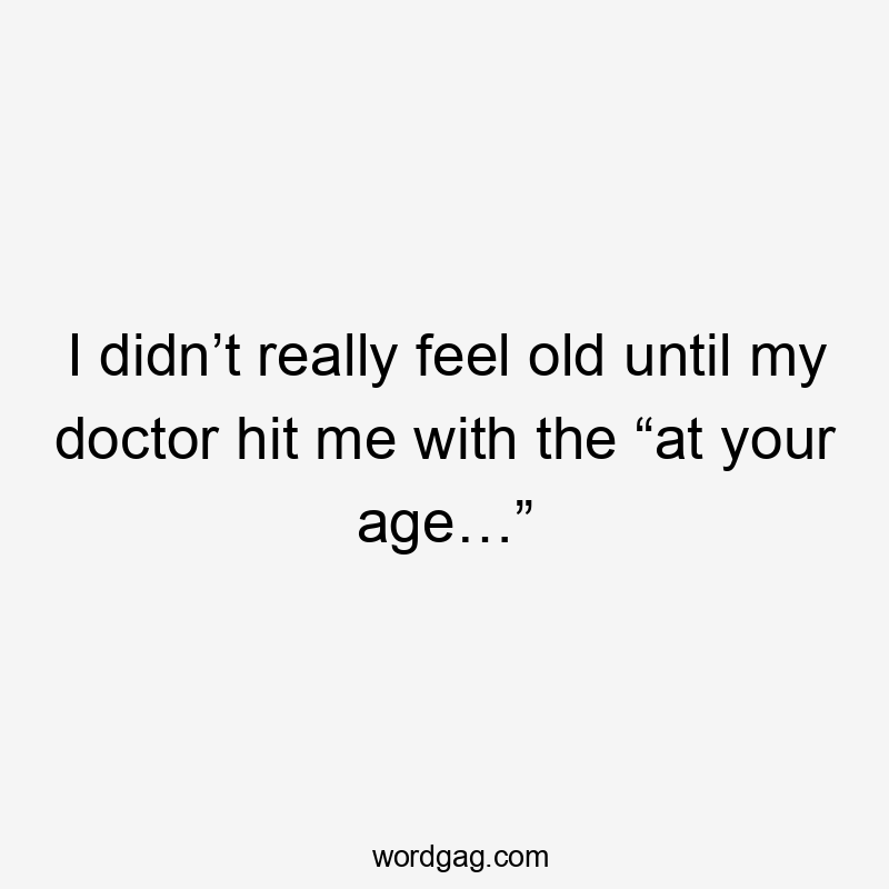 I didn’t really feel old until my doctor hit me with the “at your age…”