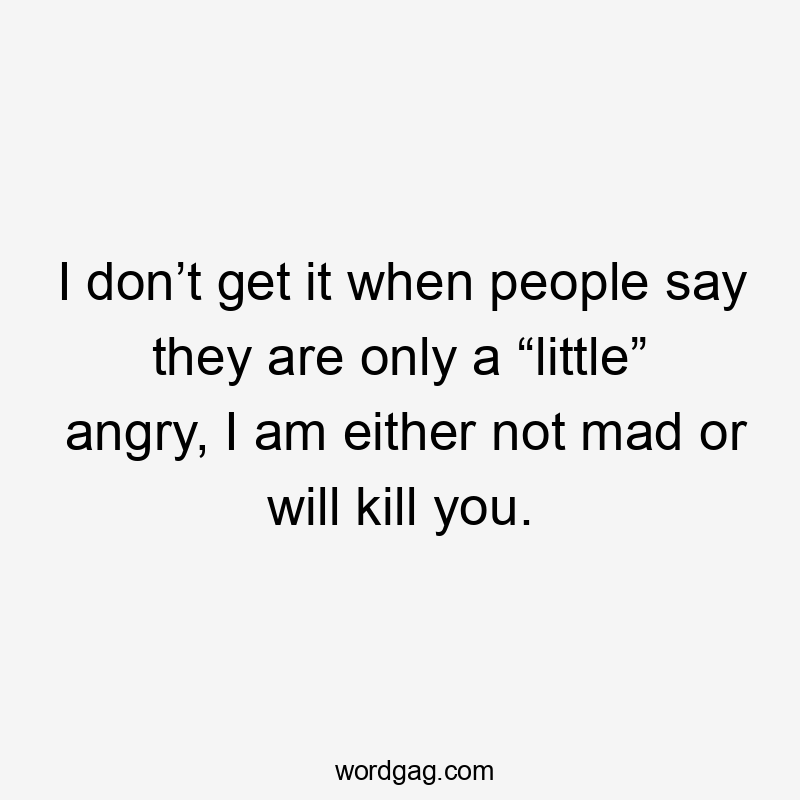 I don’t get it when people say they are only a “little” angry, I am either not mad or will kill you.