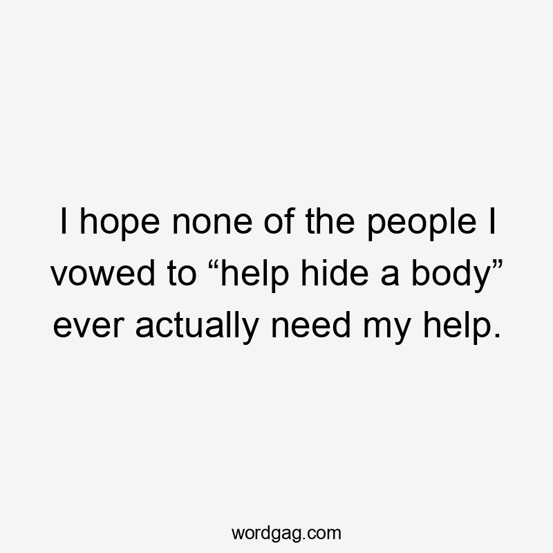 I hope none of the people I vowed to “help hide a body” ever actually need my help.