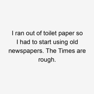 I ran out of toilet paper so I had to start using old newspapers. The Times are rough.