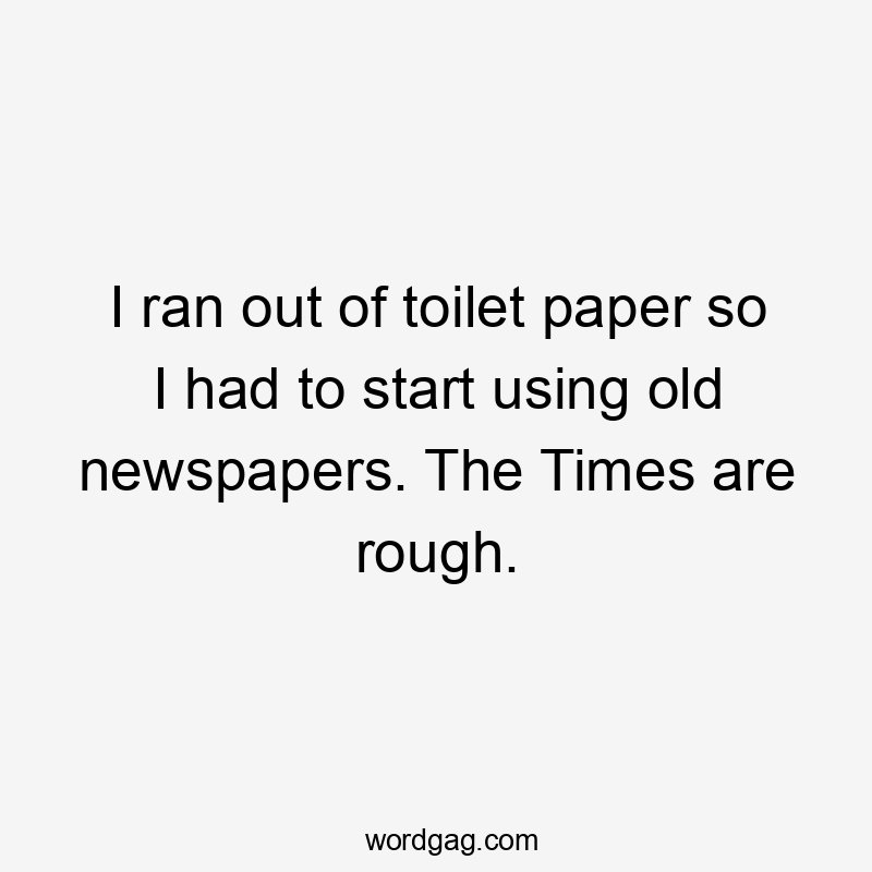 I ran out of toilet paper so I had to start using old newspapers. The Times are rough.