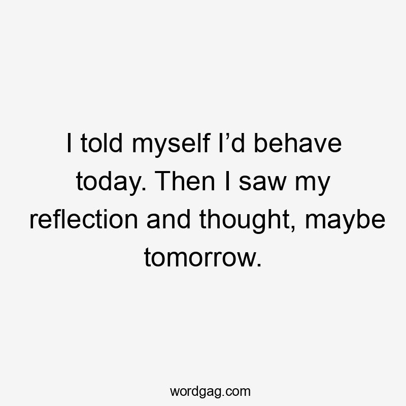 I told myself I’d behave today. Then I saw my reflection and thought, maybe tomorrow.