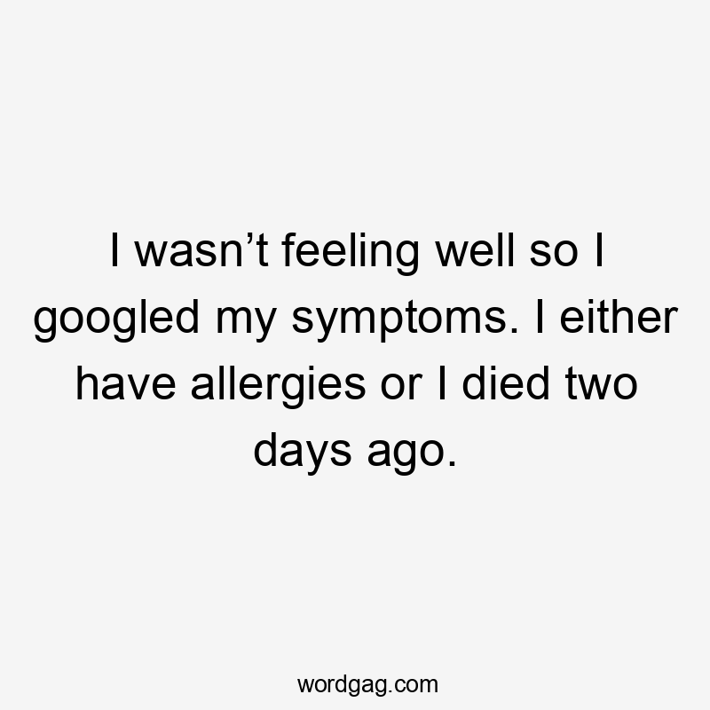 I wasn’t feeling well so I googled my symptoms. I either have allergies or I died two days ago.