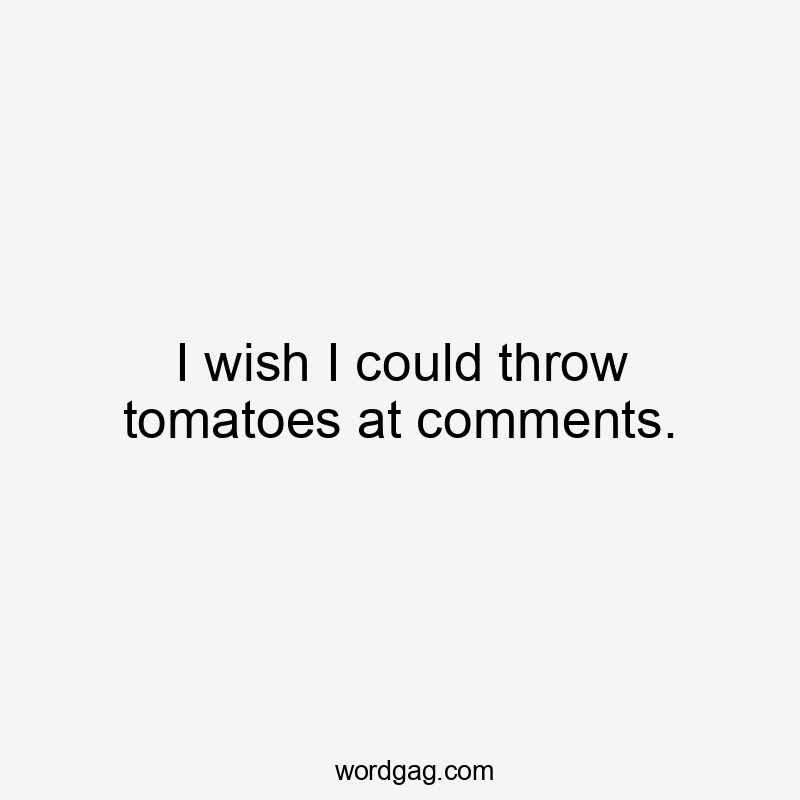 I wish I could throw tomatoes at comments.