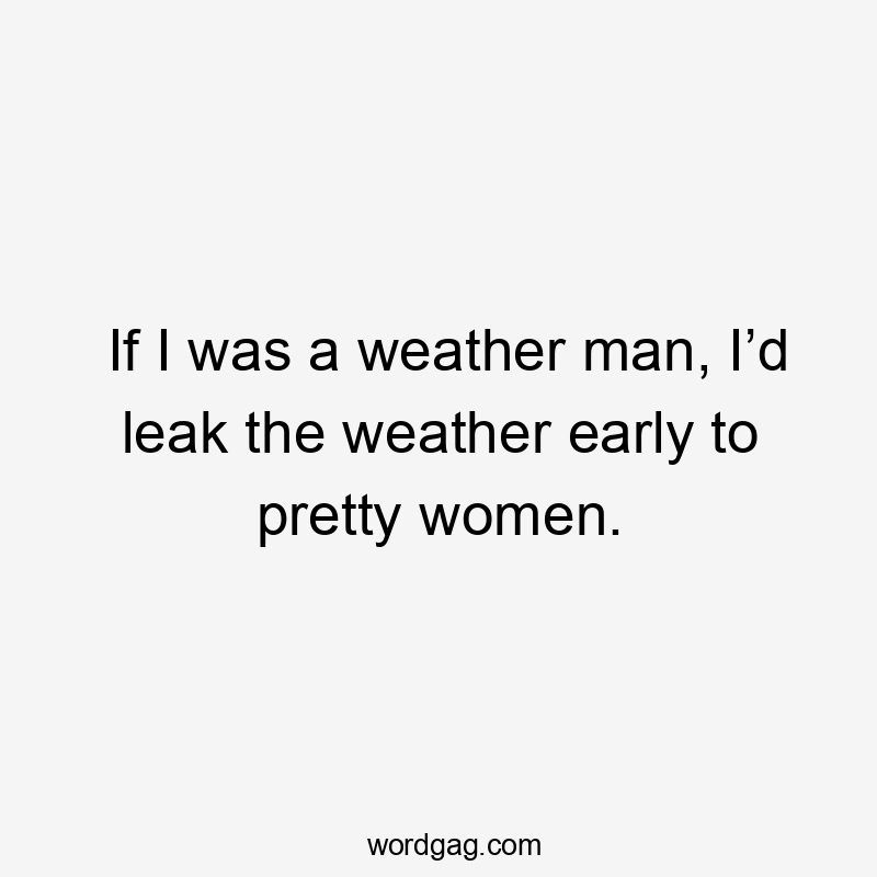 If I was a weather man, I’d leak the weather early to pretty women.