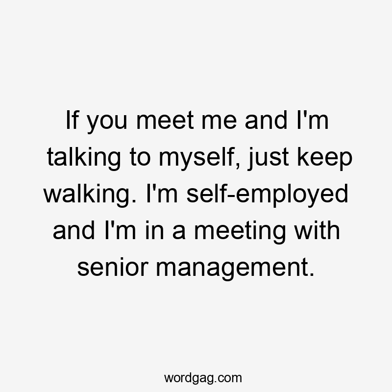 If you meet me and I’m talking to myself, just keep walking. I’m self-employed and I’m in a meeting with senior management.