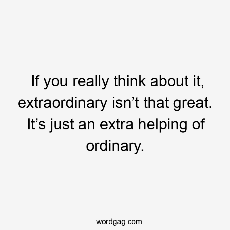 If you really think about it, extraordinary isn’t that great. It’s just an extra helping of ordinary.