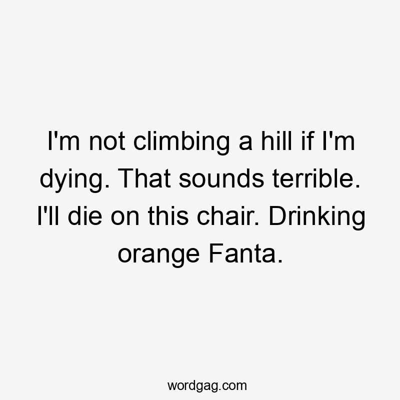 I’m not climbing a hill if I’m dying. That sounds terrible. I’ll die on this chair. Drinking orange Fanta.