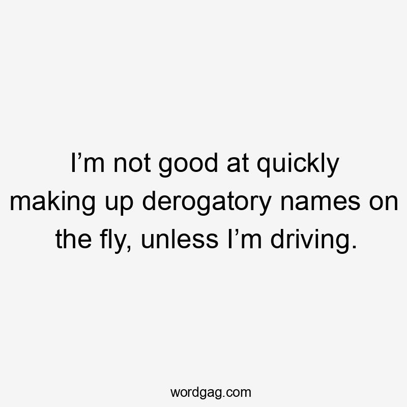 I’m not good at quickly making up derogatory names on the fly, unless I’m driving.