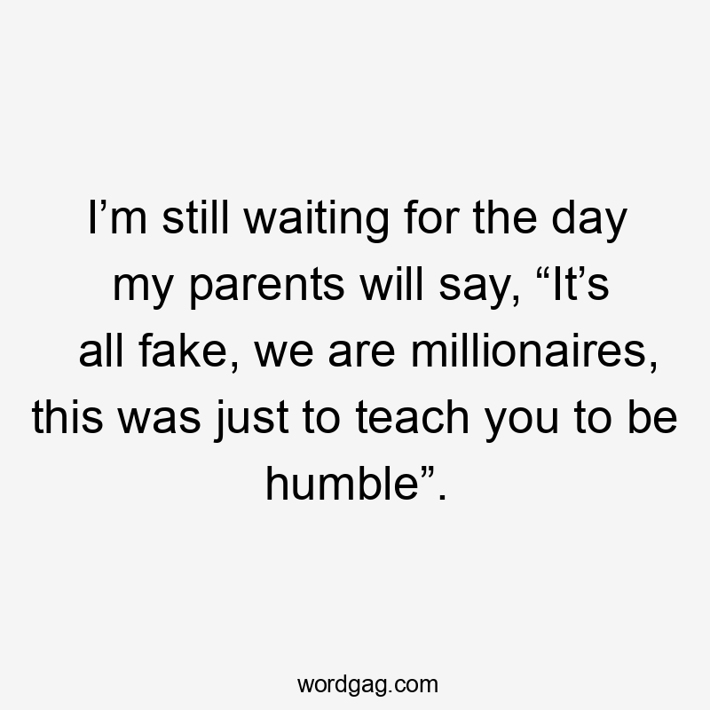 I’m still waiting for the day my parents will say, “It’s all fake, we are millionaires, this was just to teach you to be humble”.