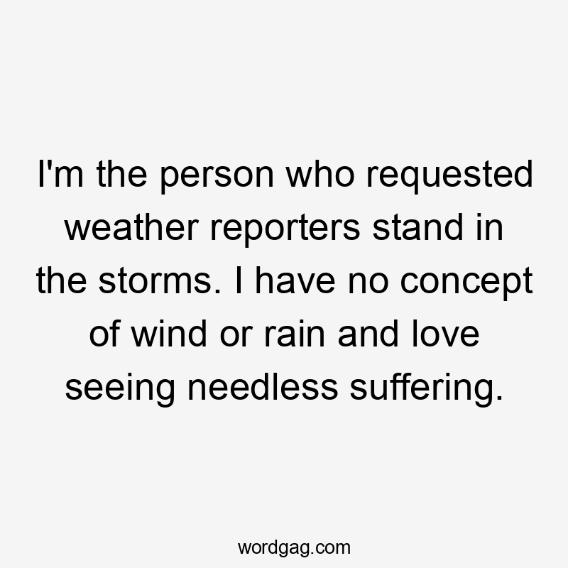 I'm the person who requested weather reporters stand in the storms. I have no concept of wind or rain and love seeing needless suffering.