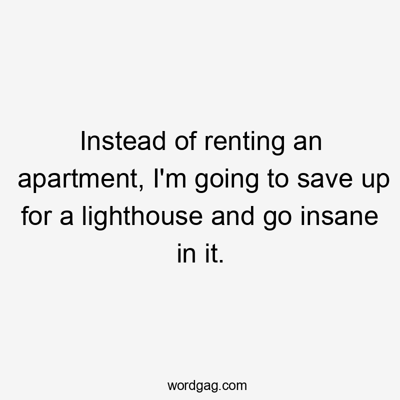 Instead of renting an apartment, I'm going to save up for a lighthouse and go insane in it.