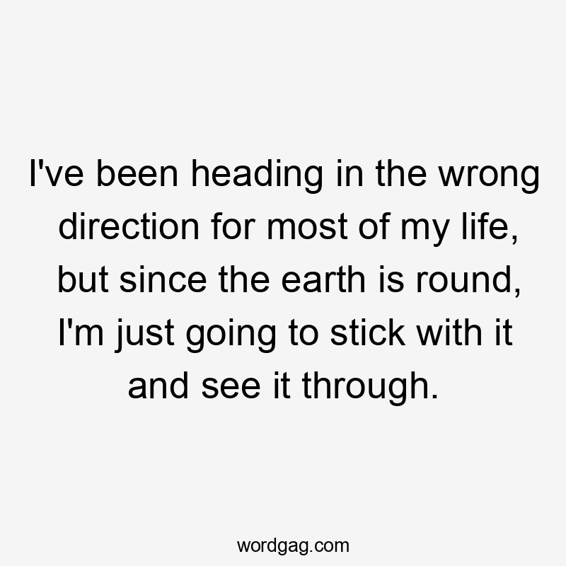 I’ve been heading in the wrong direction for most of my life, but since the earth is round, I’m just going to stick with it and see it through.