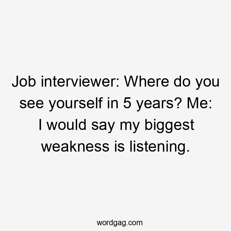 Job interviewer: Where do you see yourself in 5 years? Me: I would say my biggest weakness is listening.