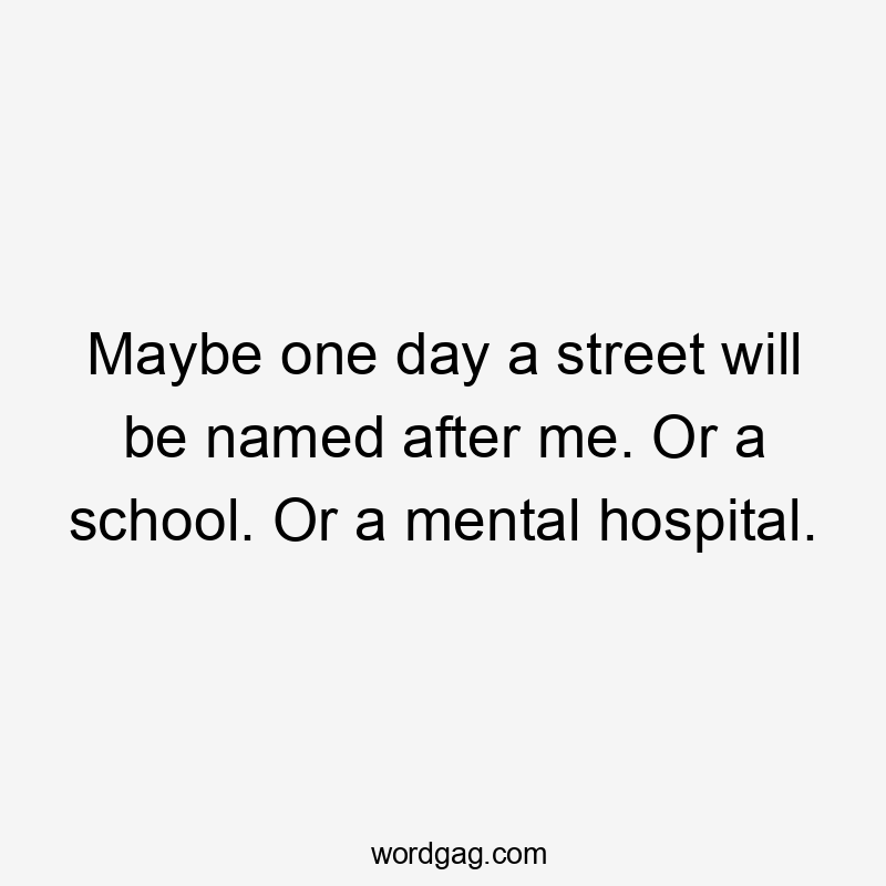 Maybe one day a street will be named after me. Or a school. Or a mental hospital.