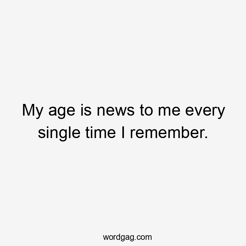 My age is news to me every single time I remember.