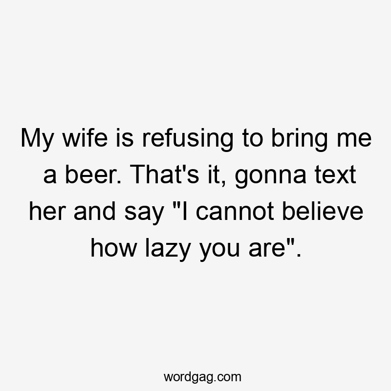 My wife is refusing to bring me a beer. That's it, gonna text her and say "I cannot believe how lazy you are".