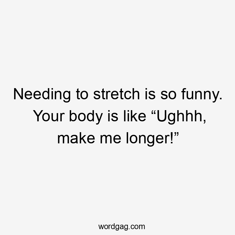 Needing to stretch is so funny. Your body is like “Ughhh, make me longer!”