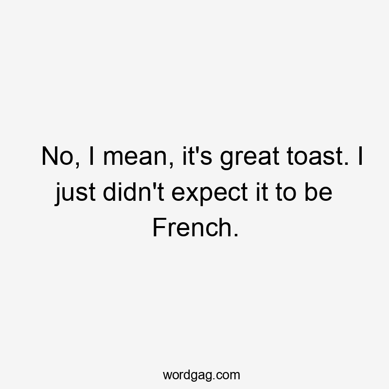 No, I mean, it's great toast. I just didn't expect it to be French.