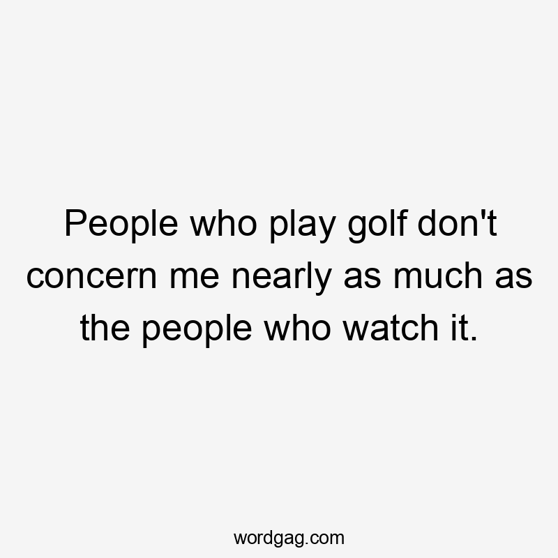 People who play golf don't concern me nearly as much as the people who watch it.