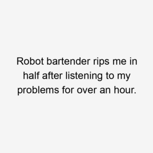 Robot bartender rips me in half after listening to my problems for over an hour.