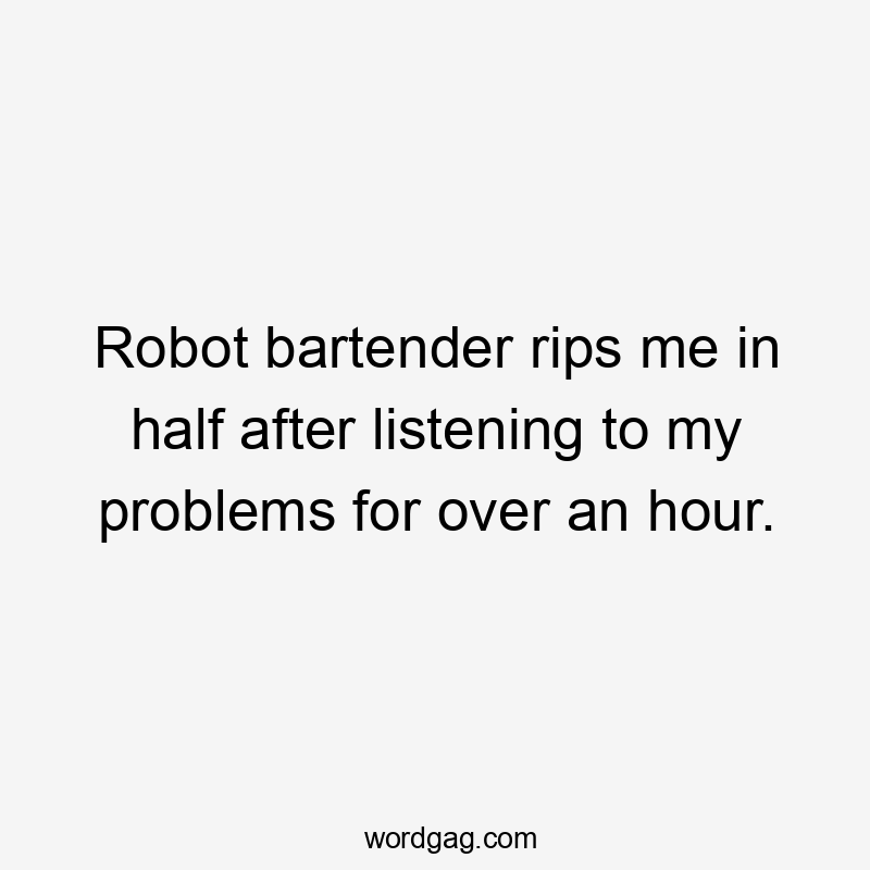 Robot bartender rips me in half after listening to my problems for over an hour.