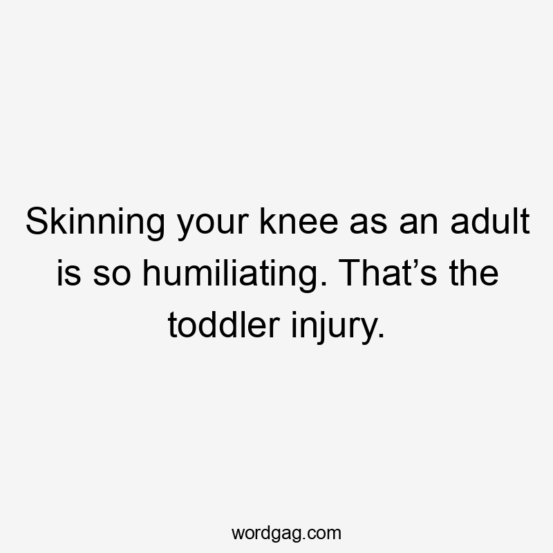 Skinning your knee as an adult is so humiliating. That’s the toddler injury.