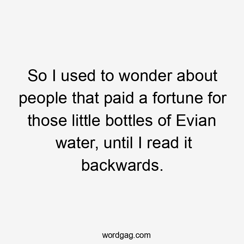 So I used to wonder about people that paid a fortune for those little bottles of Evian water, until I read it backwards.