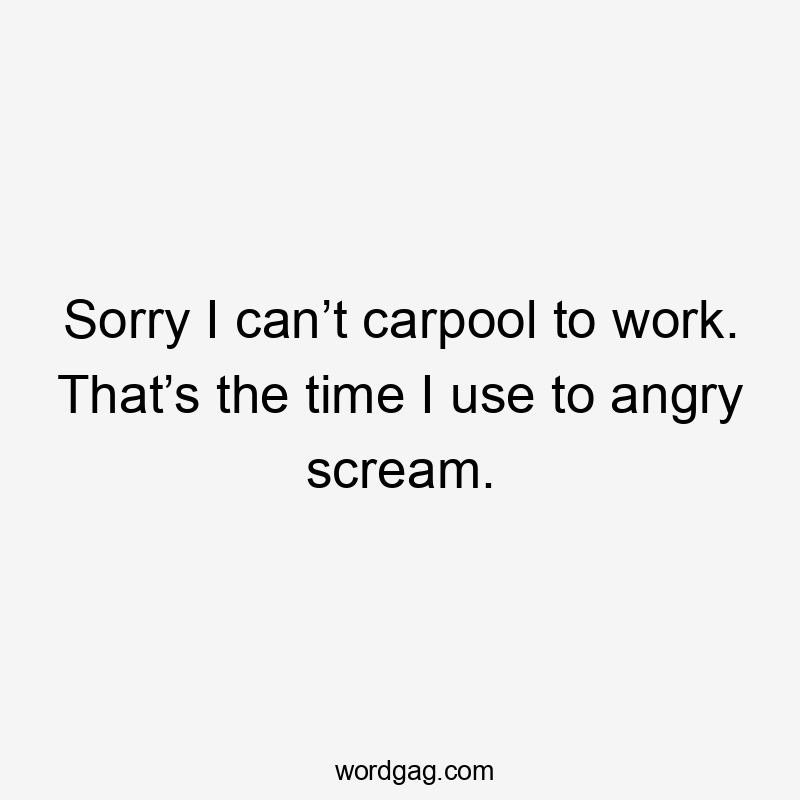 Sorry I can’t carpool to work. That’s the time I use to angry scream.