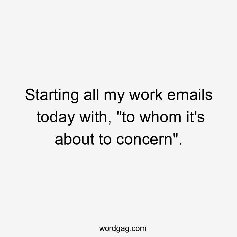 Starting all my work emails today with, "to whom it's about to concern".