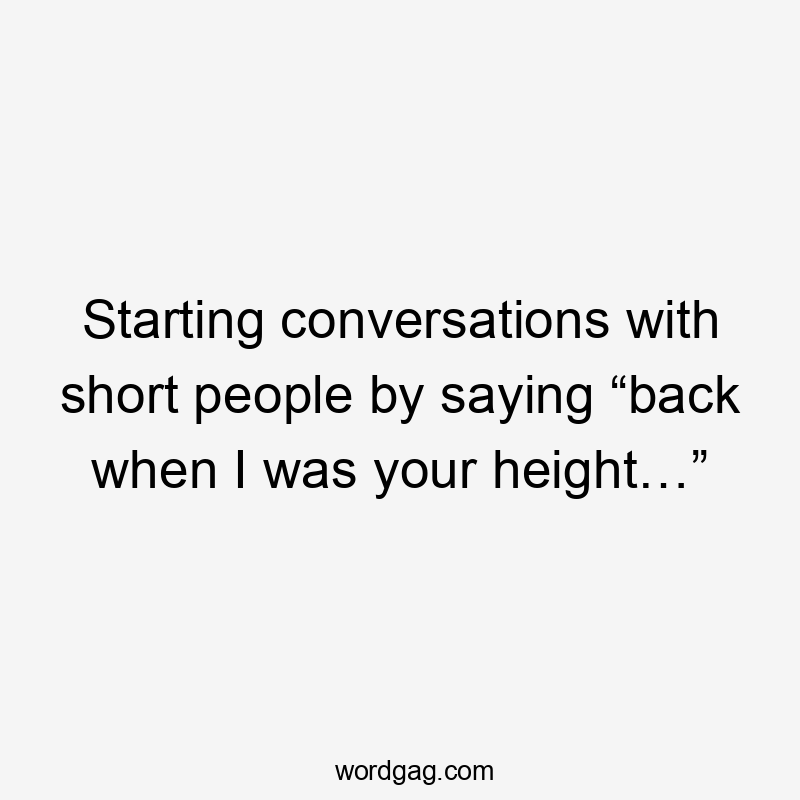 Starting conversations with short people by saying “back when I was your height…”