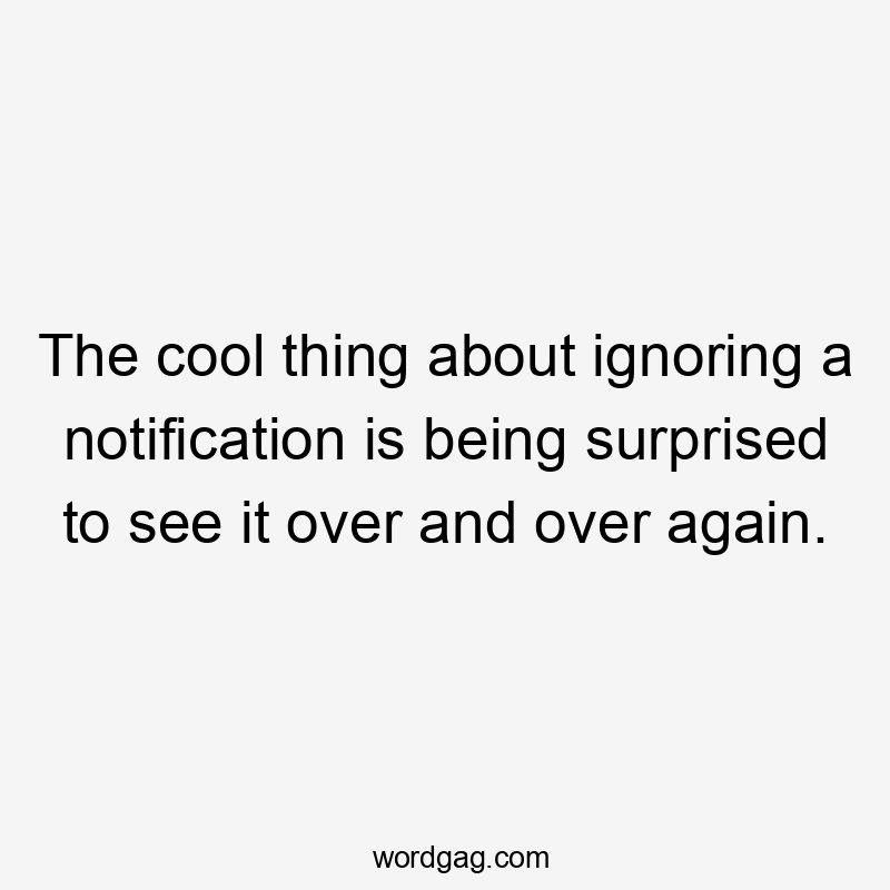 The cool thing about ignoring a notification is being surprised to see it over and over again.