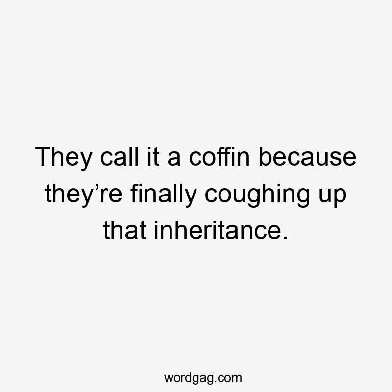 They call it a coffin because they’re finally coughing up that inheritance.