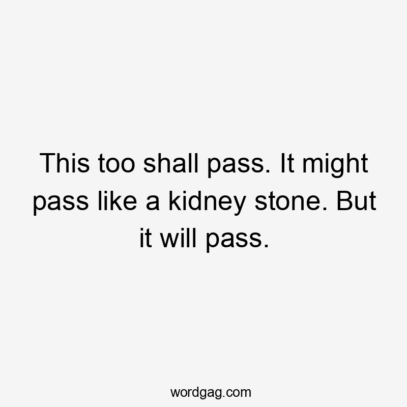 This too shall pass. It might pass like a kidney stone. But it will pass.