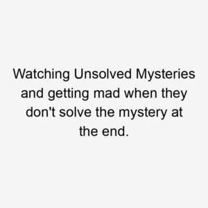 Watching Unsolved Mysteries and getting mad when they don't solve the mystery at the end.