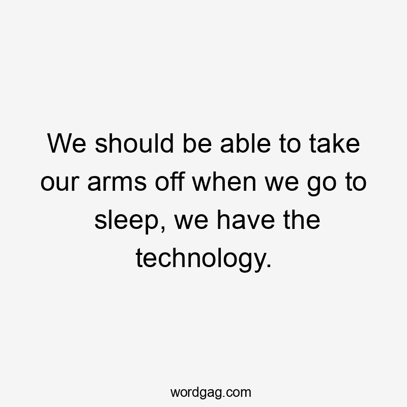 We should be able to take our arms off when we go to sleep, we have the technology.