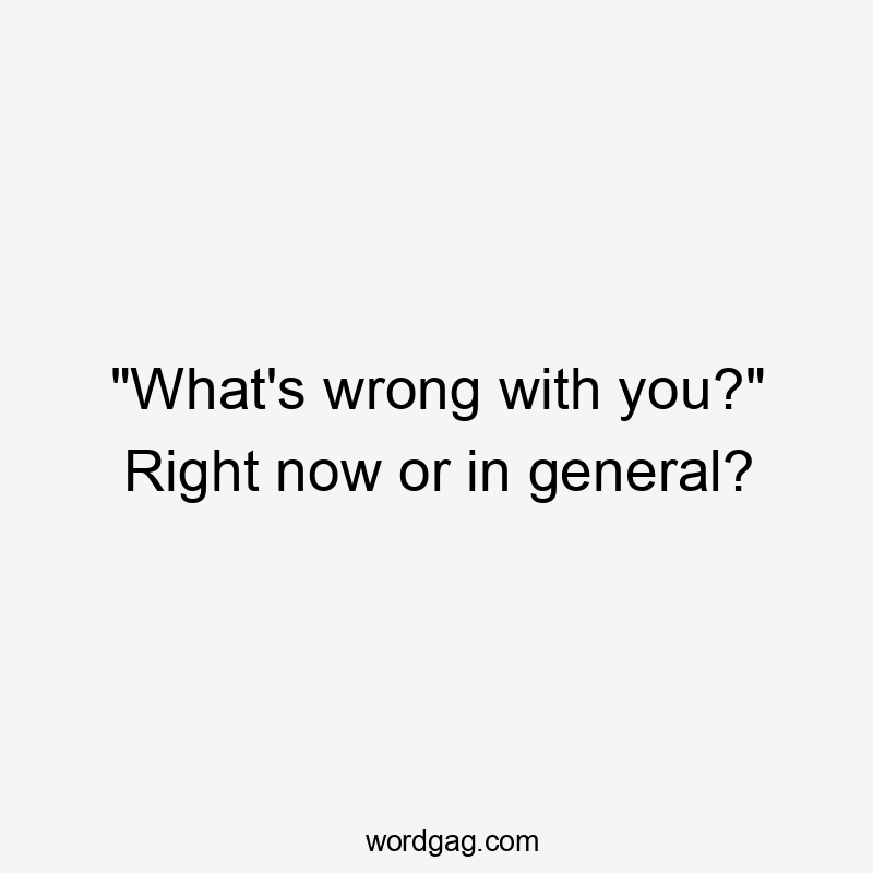 “What’s wrong with you?” Right now or in general?