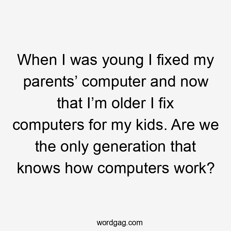 When I was young I fixed my parents’ computer and now that I’m older I fix computers for my kids. Are we the only generation that knows how computers work?