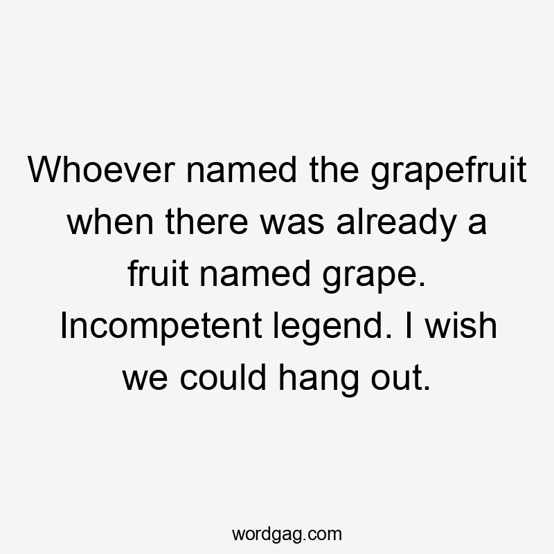 Whoever named the grapefruit when there was already a fruit named grape. Incompetent legend. I wish we could hang out.