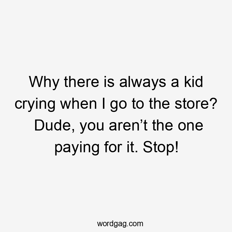 Why there is always a kid crying when I go to the store? Dude, you aren’t the one paying for it. Stop!