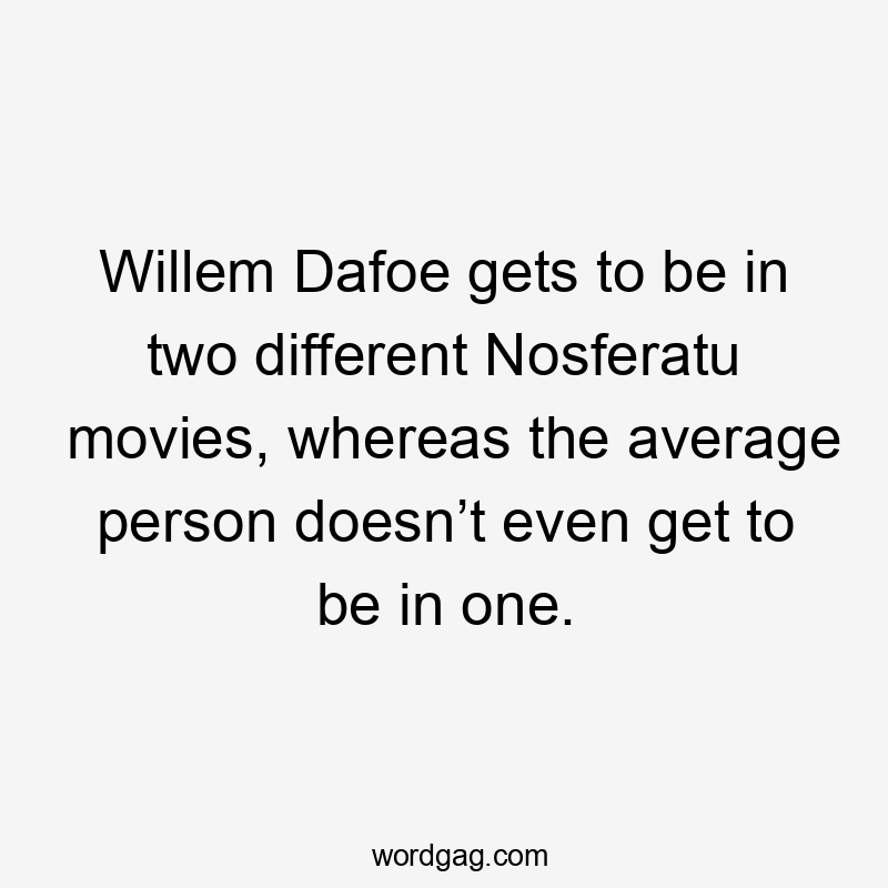 Willem Dafoe gets to be in two different Nosferatu movies, whereas the average person doesn’t even get to be in one.