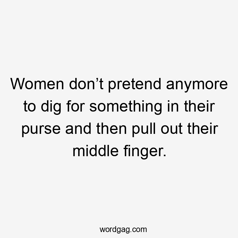 Women don’t pretend anymore to dig for something in their purse and then pull out their middle finger.