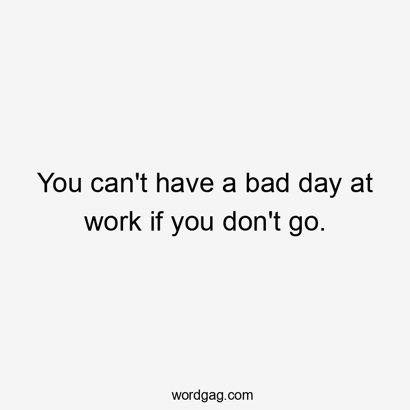 You can’t have a bad day at work if you don’t go.